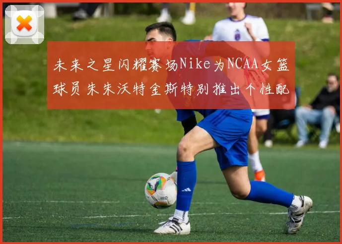 未来之星闪耀赛场Nike为NCAA女篮球员朱朱沃特金斯特别推出个性配色球鞋