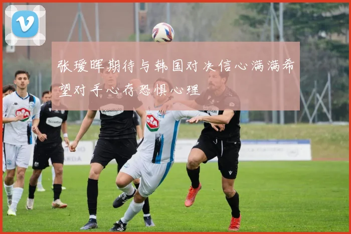 张瑷晖期待与韩国对决信心满满希望对手心存恐惧心理