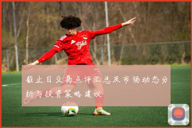 截止日交易点评汇总及市场动态分析与投资策略建议