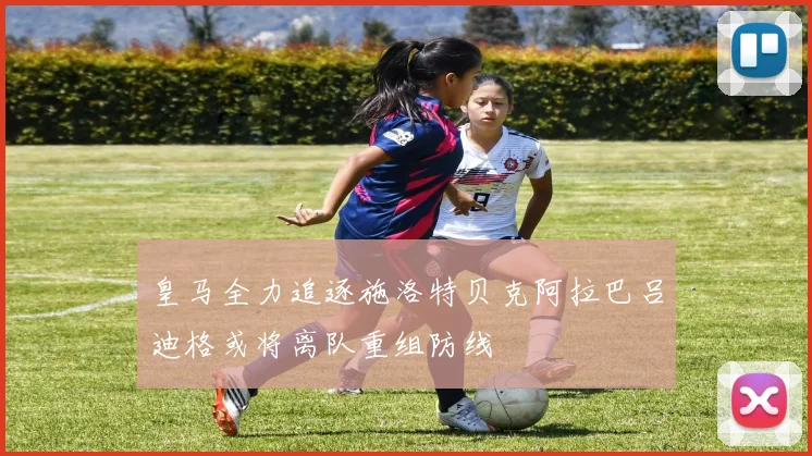 皇马全力追逐施洛特贝克阿拉巴吕迪格或将离队重组防线