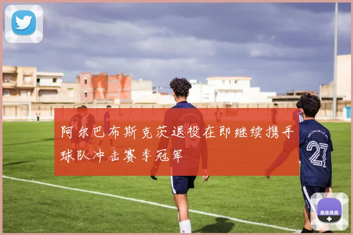 阿尔巴布斯克茨退役在即继续携手球队冲击赛季冠军