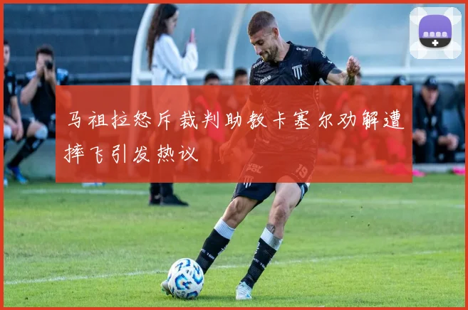 马祖拉怒斥裁判助教卡塞尔劝解遭摔飞引发热议