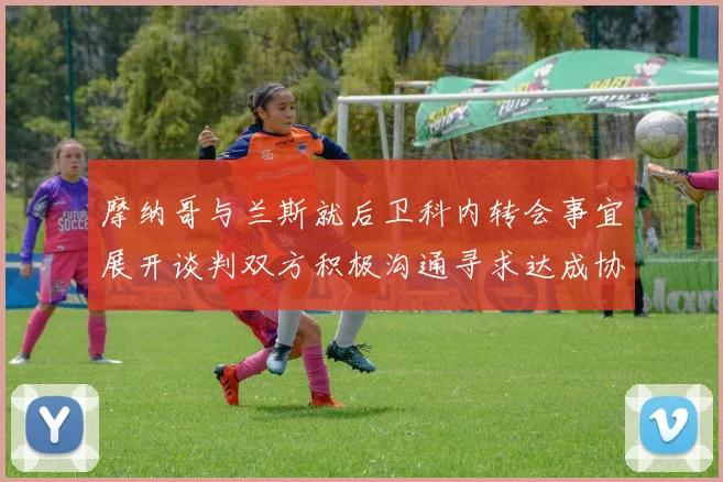摩纳哥与兰斯就后卫科内转会事宜展开谈判双方积极沟通寻求达成协议