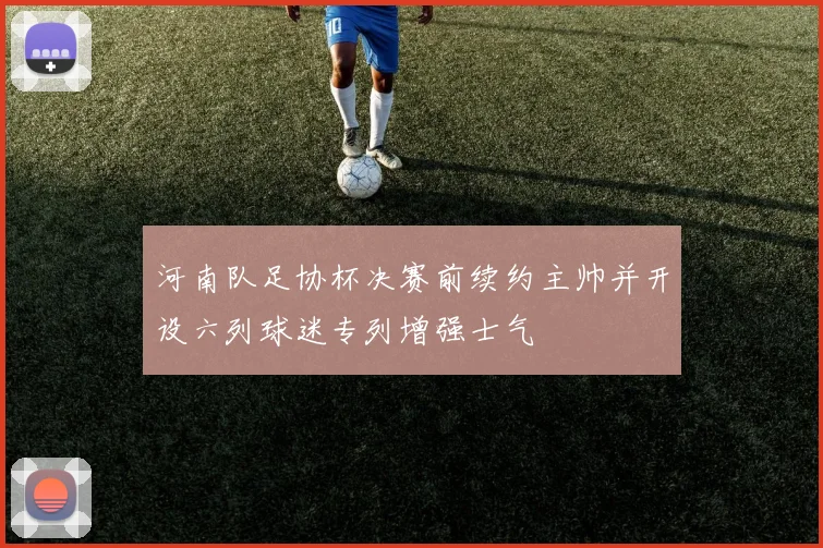 河南队足协杯决赛前续约主帅并开设六列球迷专列增强士气