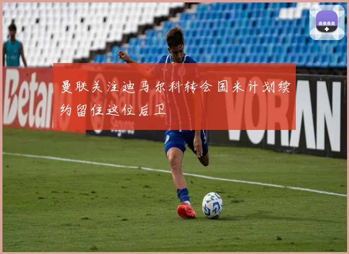 曼联关注迪马尔科转会国米计划续约留住这位后卫