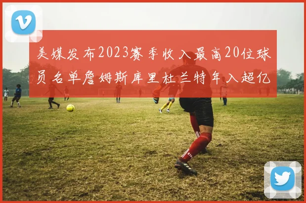美媒发布2023赛季收入最高20位球员名单詹姆斯库里杜兰特年入超亿
