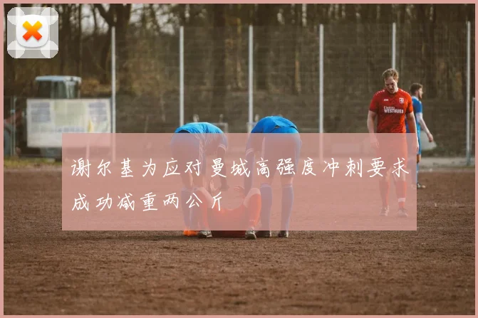 谢尔基为应对曼城高强度冲刺要求成功减重两公斤