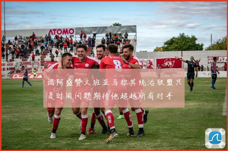 诺阿盛赞文班亚马称其统治联盟只是时间问题期待他超越所有对手