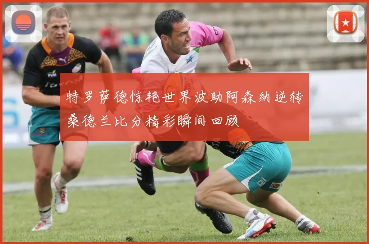 特罗萨德惊艳世界波助阿森纳逆转桑德兰比分精彩瞬间回顾