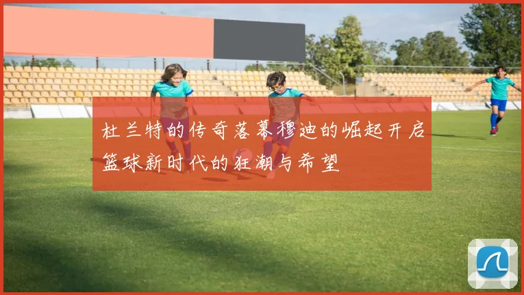 杜兰特的传奇落幕穆迪的崛起开启篮球新时代的狂潮与希望