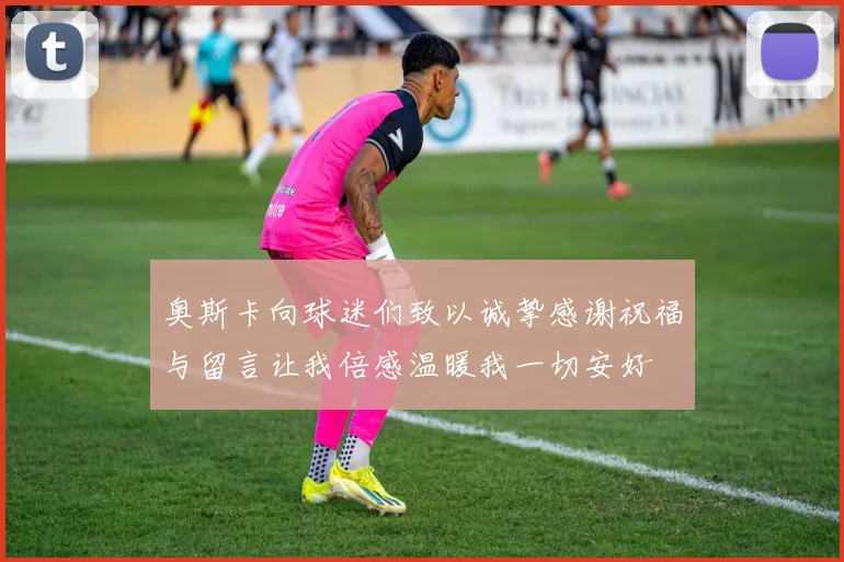 奥斯卡向球迷们致以诚挚感谢祝福与留言让我倍感温暖我一切安好