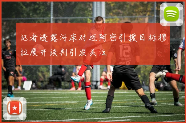 记者透露河床对迈阿密引援目标穆拉展开谈判引发关注