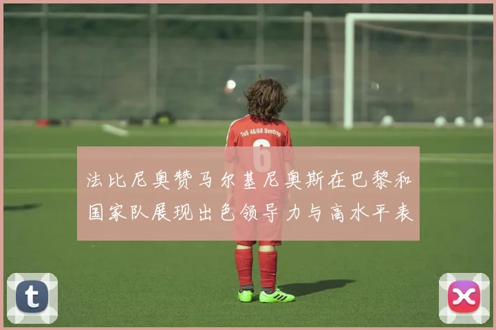 法比尼奥赞马尔基尼奥斯在巴黎和国家队展现出色领导力与高水平表现