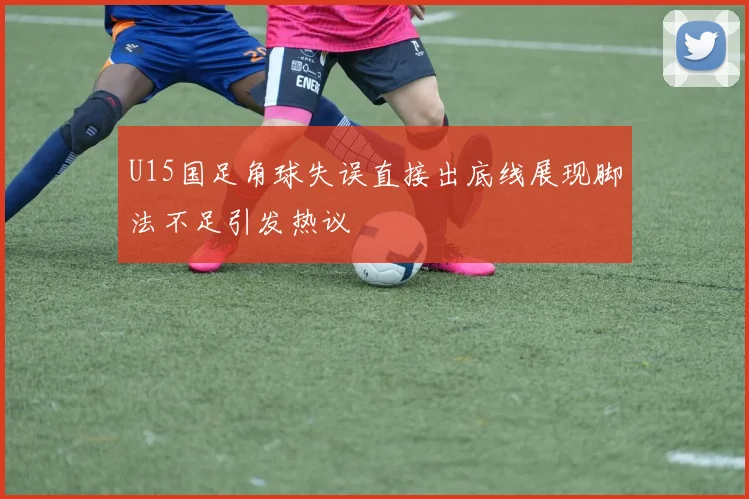 U15国足角球失误直接出底线展现脚法不足引发热议