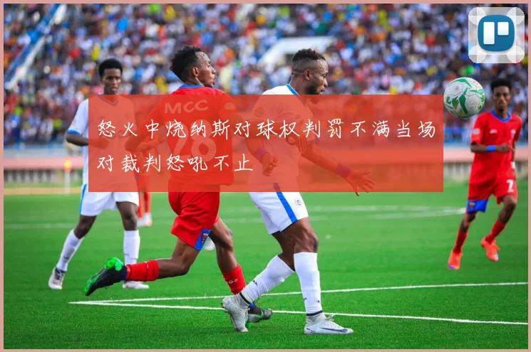 怒火中烧纳斯对球权判罚不满当场对裁判怒吼不止