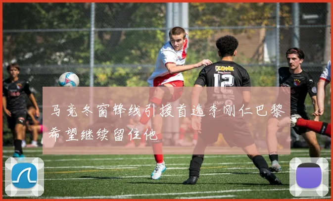 马竞冬窗锋线引援首选李刚仁巴黎希望继续留住他
