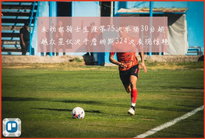 米切尔骑士生涯第75次单场30分超越众星仅次于詹姆斯324次表现惊艳